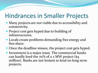 Hindrances in Smaller Projects
 Many projects are not viable due to accessibility and
connectivity.
 Project cost gets hyped due to building of
infrastructures.
 Locals create problems demanding free energy and
free share.
 Once the deadline misses, the project cost gets hyped.
 Investment is a major issue. The commercial banks
can hardly lend the 70% of a 2 MW project ($4
million). Banks are not lenient to lend on long term
projects.
 