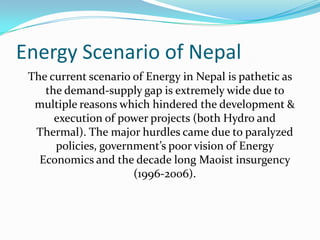 Energy Scenario of Nepal
The current scenario of Energy in Nepal is pathetic as
the demand-supply gap is extremely wide due to
multiple reasons which hindered the development &
execution of power projects (both Hydro and
Thermal). The major hurdles came due to paralyzed
policies, government’s poor vision of Energy
Economics and the decade long Maoist insurgency
(1996-2006).
 