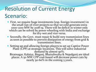 Resolution of Current Energy
Scenario:
 First, we require huge investments (esp. foreign investment) in
the small run-of-river projects so that we cold generate extra
1000-1200 MW by 2018-19. There will be deficit in winter only
which can be solved by power wheeling with India and exchange
for dry-wet and vice-versa.
 Secondly, the Govt. must repair & build new transmission lines
as soon as possible to prevent dissipation of energy from grid &
transmission lines.
 Setting up and allowing foreign players to set up Captive Power
Plant (CPP) at strategic locations. This will solve industrial
demand by almost 90%.
Biratnagar, Kalaiya, Birganj, Bhairahwaha & Nepalganj are ideal
places. A 50 MW CPP coal-based will decrease power cuts by
nearly 50-60% in the coming 5 years.
 