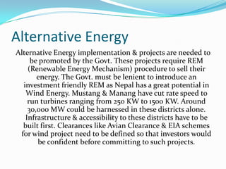 Alternative Energy
Alternative Energy implementation & projects are needed to
be promoted by the Govt. These projects require REM
(Renewable Energy Mechanism) procedure to sell their
energy. The Govt. must be lenient to introduce an
investment friendly REM as Nepal has a great potential in
Wind Energy. Mustang & Manang have cut rate speed to
run turbines ranging from 250 KW to 1500 KW. Around
30,000 MW could be harnessed in these districts alone.
Infrastructure & accessibility to these districts have to be
built first. Clearances like Avian Clearance & EIA schemes
for wind project need to be defined so that investors would
be confident before committing to such projects.
 