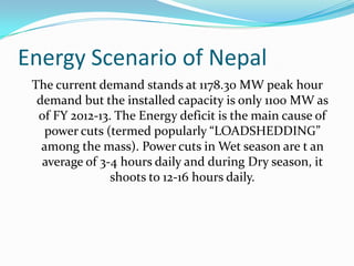Energy Scenario of Nepal
The current demand stands at 1178.30 MW peak hour
demand but the installed capacity is only 1100 MW as
of FY 2012-13. The Energy deficit is the main cause of
power cuts (termed popularly “LOADSHEDDING”
among the mass). Power cuts in Wet season are t an
average of 3-4 hours daily and during Dry season, it
shoots to 12-16 hours daily.
 