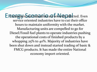 Energy Scenario of NepalConsumers are industries are severely affected. Even
service oriented industries have to cut their office
hours to maintain uniformity with the market.
Manufacturing units are compelled to go for
Diesel/Fossil fuel plants to operate industries pushing
the operational costs of finished products by a
whopping 25% to 40%. Majority of industries have
been shut down and instead started trading of basic &
FMCG products. It has made the entire National
economy import oriented.
 