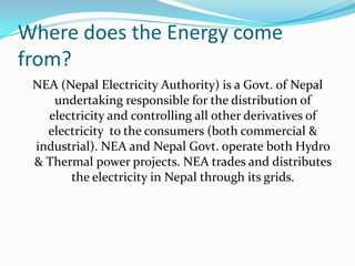 Where does the Energy come
from?
NEA (Nepal Electricity Authority) is a Govt. of Nepal
undertaking responsible for the distribution of
electricity and controlling all other derivatives of
electricity to the consumers (both commercial &
industrial). NEA and Nepal Govt. operate both Hydro
& Thermal power projects. NEA trades and distributes
the electricity in Nepal through its grids.
 