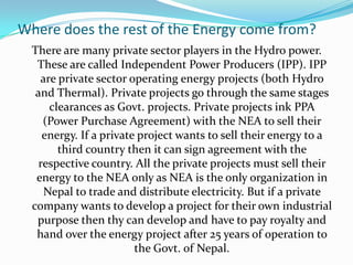 Where does the rest of the Energy come from?
There are many private sector players in the Hydro power.
These are called Independent Power Producers (IPP). IPP
are private sector operating energy projects (both Hydro
and Thermal). Private projects go through the same stages
clearances as Govt. projects. Private projects ink PPA
(Power Purchase Agreement) with the NEA to sell their
energy. If a private project wants to sell their energy to a
third country then it can sign agreement with the
respective country. All the private projects must sell their
energy to the NEA only as NEA is the only organization in
Nepal to trade and distribute electricity. But if a private
company wants to develop a project for their own industrial
purpose then thy can develop and have to pay royalty and
hand over the energy project after 25 years of operation to
the Govt. of Nepal.
 
