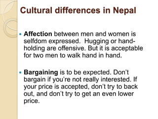Cultural differences in Nepal

   Affection between men and women is
    selfdom expressed. Hugging or hand-
    holding are offensive. But it is acceptable
    for two men to walk hand in hand.

   Bargaining is to be expected. Don‟t
    bargain if you‟re not really interested. If
    your price is accepted, don‟t try to back
    out, and don‟t try to get an even lower
    price.
 