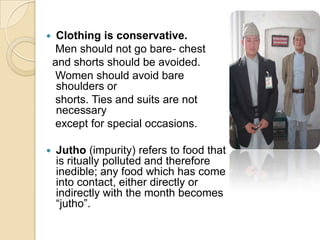     Clothing is conservative.
     Men should not go bare- chest
    and shorts should be avoided.
     Women should avoid bare
     shoulders or
     shorts. Ties and suits are not
     necessary
     except for special occasions.

   Jutho (impurity) refers to food that
    is ritually polluted and therefore
    inedible; any food which has come
    into contact, either directly or
    indirectly with the month becomes
    “jutho”.
 