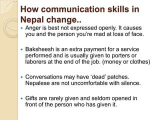 How communication skills in
Nepal change..
   Anger is best not expressed openly. It causes
    you and the person you‟re mad at loss of face.

   Baksheesh is an extra payment for a service
    performed and is usually given to porters or
    laborers at the end of the job. (money or clothes)

   Conversations may have „dead‟ patches.
    Nepalese are not uncomfortable with silence.

   Gifts are rarely given and seldom opened in
    front of the person who has given it.
 