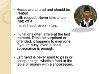   Heads are sacred and should be
    treated
    with respect. Never take a topi
    (hat) off a
    man‟s head, even in fun.

   Invitations often arrive at the last
    moment. Don‟t be surprised or
    offended, it happens to everyone.
    If you‟re busy, even a short
    appearance is enough.

   Left hand is never used to pass or
    accept things, whether food at the
    table or money with a shopkeeper.
 