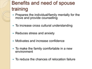 Benefits and need of spouse
training
   Prepares the individual/family mentally for the
    move and provide counselling

   To increase cross cultural understanding

   Reduces stress and anxiety

   Motivates and increase confidence

   To make the family comfortable in a new
    environment

   To reduce the chances of relocation failure
 