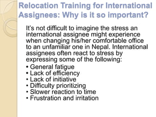 Relocation Training for International
Assignees: Why is it so important?
  It‟s not difficult to imagine the stress an
  international assignee might experience
  when changing his/her comfortable office
  to an unfamiliar one in Nepal. International
  assignees often react to stress by
  expressing some of the following:
  • General fatigue
  • Lack of efficiency
  • Lack of initiative
  • Difficulty prioritizing
  • Slower reaction to time
  • Frustration and irritation
 