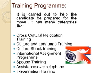 Training Programme:
    It is carried out to help the
    candidate be prepared for the
    move. It has many categories
    like :

   Cross Cultural Relocation
    Training
   Culture and Language Training
   Culture Shock training
   International Assignment
    Programme
   Spouse Training
   Assistance over telephone
    Repatriation Training
 