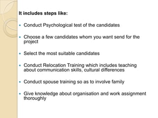 It includes steps like:

   Conduct Psychological test of the candidates

   Choose a few candidates whom you want send for the
    project

   Select the most suitable candidates

   Conduct Relocation Training which includes teaching
    about communication skills, cultural differences

   Conduct spouse training so as to involve family

   Give knowledge about organisation and work assignment
    thoroughly
 