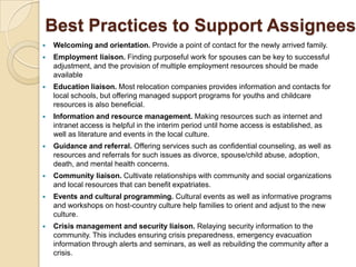 Best Practices to Support Assignees
   Welcoming and orientation. Provide a point of contact for the newly arrived family.
   Employment liaison. Finding purposeful work for spouses can be key to successful
    adjustment, and the provision of multiple employment resources should be made
    available
   Education liaison. Most relocation companies provides information and contacts for
    local schools, but offering managed support programs for youths and childcare
    resources is also beneficial.
   Information and resource management. Making resources such as internet and
    intranet access is helpful in the interim period until home access is established, as
    well as literature and events in the local culture.
   Guidance and referral. Offering services such as confidential counseling, as well as
    resources and referrals for such issues as divorce, spouse/child abuse, adoption,
    death, and mental health concerns.
   Community liaison. Cultivate relationships with community and social organizations
    and local resources that can benefit expatriates.
   Events and cultural programming. Cultural events as well as informative programs
    and workshops on host-country culture help families to orient and adjust to the new
    culture.
   Crisis management and security liaison. Relaying security information to the
    community. This includes ensuring crisis preparedness, emergency evacuation
    information through alerts and seminars, as well as rebuilding the community after a
    crisis.
 