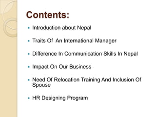 Contents:
   Introduction about Nepal

   Traits Of An International Manager

   Difference In Communication Skills In Nepal

   Impact On Our Business

   Need Of Relocation Training And Inclusion Of
    Spouse

   HR Designing Program
 