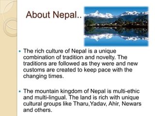 About Nepal..


   The rich culture of Nepal is a unique
    combination of tradition and novelty. The
    traditions are followed as they were and new
    customs are created to keep pace with the
    changing times.

   The mountain kingdom of Nepal is multi-ethic
    and multi-lingual. The land is rich with unique
    cultural groups like Tharu,Yadav, Ahir, Newars
    and others.
 