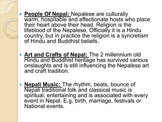    People Of Nepal: Nepalese are culturally
    warm, hospitable and affectionate hosts who place
    their heart above their head. Religion is the
    lifeblood of the Nepalese. Officially it is a Hindu
    country, but in practice the religion is a syncretism
    of Hindu and Buddhist beliefs.

   Art and Crafts of Nepal: The 2 millennium old
    Hindu and Buddhist heritage has survived various
    onslaughts and is still influencing the Nepalese art
    and craft tradition.

   Nepali Music: The rhythm, beats, bounce of
    Nepali traditional folk and classical music is
    spiritual, entertaining and is associated with every
    event in Nepal. E.g. birth, marriage, festivals or
    National events.
 
