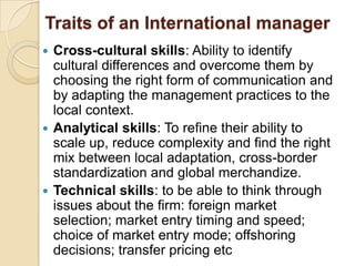 Traits of an International manager
 Cross-cultural skills: Ability to identify
  cultural differences and overcome them by
  choosing the right form of communication and
  by adapting the management practices to the
  local context.
 Analytical skills: To refine their ability to
  scale up, reduce complexity and find the right
  mix between local adaptation, cross-border
  standardization and global merchandize.
 Technical skills: to be able to think through
  issues about the firm: foreign market
  selection; market entry timing and speed;
  choice of market entry mode; offshoring
  decisions; transfer pricing etc
 