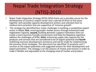 Nepal Trade Integration Strategy
(NTIS)-2010
• Nepal Trade Integration Strategy (NTIS)-2010 charts out a possible course for the
development of country’s export sector over a period of three to five years
together with possible capacity development actions and selected short to
medium term priorities that are supportive of ‘inclusive growth’.
• The strategy has identified four major challenges in building a competitive export
sector in Nepal; first, ensuring proper market access through enhanced trade
negotiation capacity, second, building domestic support institutions that can
create a more business friendly environment and help the Nepalese exporters
address the challenges of NTBs, third, enhancing supply side capacity for the
products and services that are considered to be of export potential and fourth
mobilizing overseas development assistance and aid for trade for implementing
the previous three strategies. The document has identified 12 products and 7
services as the export potentials and suggested actions for their development and
export promotion. The strategy is on the process of review and revision in order to
make it flexible and adjustable to the changing need of market and product.
11
Prepared by Roshan Pant(MBM-Nepal
commerce campus)
 