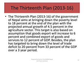 The Thirteenth Plan (2013-16)
• The Thirteenth Plan (2013-16) of the government
of Nepal aims at bringing down the poverty level
to 18 percent at the end of the plan with the
projected annual growth of 4.5 percent in the
agriculture sector. This target is also based on
assumption that goods export will increase to 6
percent and combined export of goods and
services to 12 percent of GDP. Besides, the plan
has targeted to bring down the level of trade
deficit to 20 percent from 33 percent of the GDP
over a 3 year period.
12
Prepared by Roshan Pant(MBM-Nepal
commerce campus)
 
