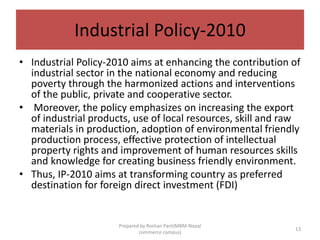 Industrial Policy-2010
• Industrial Policy-2010 aims at enhancing the contribution of
industrial sector in the national economy and reducing
poverty through the harmonized actions and interventions
of the public, private and cooperative sector.
• Moreover, the policy emphasizes on increasing the export
of industrial products, use of local resources, skill and raw
materials in production, adoption of environmental friendly
production process, effective protection of intellectual
property rights and improvement of human resources skills
and knowledge for creating business friendly environment.
• Thus, IP-2010 aims at transforming country as preferred
destination for foreign direct investment (FDI)
13
Prepared by Roshan Pant(MBM-Nepal
commerce campus)
 