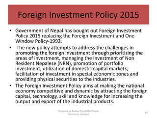 Foreign Investment Policy 2015
• Government of Nepal has bought out Foreign Investment
Policy 2015 replacing the Foreign Investment and One
Window Policy-1992.
• The new policy attempts to address the challenges in
promoting the foreign investment through prioritizing the
areas of investment, managing the investment of Non
Resident Nepalese (NRN), promotion of portfolio
investment, utilization of domestic capital markets,
facilitation of investment in special economic zones and
providing physical securities to the industries.
• The Foreign Investment Policy aims at making the national
economy competitive and dynamic by attracting the foreign
capital, technology, skill and knowledge for increasing the
output and export of the industrial products.
14
Prepared by Roshan Pant(MBM-Nepal
commerce campus)
 