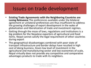 Issues on trade development
• Existing Trade Agreements with the Neighboring Countries are
Losing Relevance The preferences available under the bilateral
agreement or unilateral preferences are thus insufficient to address
the growing challenges of export development in the wake of
globalization and liberalization of trade and investment regimes.
• Getting through the maze of laws, regulations and institutions is a
big problem for the Nepalese exporters of agricultural and food
items. Nepal cannot satisfy the legal requirement of other countries
during export
• The geographical disadvantages combined with poor state of
transport infrastructure and border delays have resulted in high
cost of doing business. Given low level of investment in the
agricultural and manufacturing sector and low economies of scale,
Nepal virtually does not provide any competitive and comparative
advantages products to trade with its neighbors.
16
Prepared by Roshan Pant(MBM-Nepal
commerce campus)
 