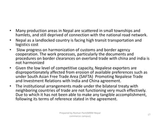 • Many production areas in Nepal are scattered in small townships and
hamlets, and still deprived of connection with the national road network.
• Nepal as a landlocked country is facing high transit transportation and
logistics cost
• Slow progress on harmonization of customs and border agency
cooperation. The work processes, particularly the documents and
procedures on border clearances on overland trade with china and india is
not harmonized
• Given the low level of competitive capacity, Nepalese exporters are
disproportionately affected from erosion of available preferences such as
under South Asian Free Trade Area (SAFTA) Promoting Nepalese Trade
and Investment Relations with India and China agreement.
• The institutional arrangements made under the bilateral treaty with
neighboring countries of trade are not functioning very much effectively.
Due to which it has not been able to make any tangible accomplishment,
following its terms of reference stated in the agreement.
17
Prepared by Roshan Pant(MBM-Nepal
commerce campus)
 