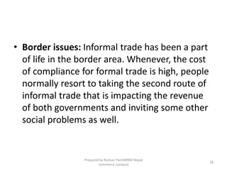 • Border issues: Informal trade has been a part
of life in the border area. Whenever, the cost
of compliance for formal trade is high, people
normally resort to taking the second route of
informal trade that is impacting the revenue
of both governments and inviting some other
social problems as well.
18
Prepared by Roshan Pant(MBM-Nepal
commerce campus)
 
