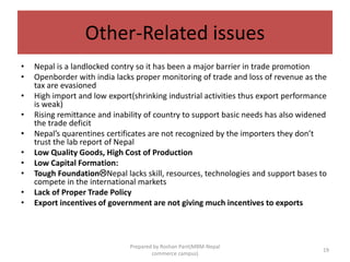 Other-Related issues
• Nepal is a landlocked contry so it has been a major barrier in trade promotion
• Openborder with india lacks proper monitoring of trade and loss of revenue as the
tax are evasioned
• High import and low export(shrinking industrial activities thus export performance
is weak)
• Rising remittance and inability of country to support basic needs has also widened
the trade deficit
• Nepal’s quarentines certificates are not recognized by the importers they don’t
trust the lab report of Nepal
• Low Quality Goods, High Cost of Production
• Low Capital Formation:
• Tough FoundationNepal lacks skill, resources, technologies and support bases to
compete in the international markets
• Lack of Proper Trade Policy
• Export incentives of government are not giving much incentives to exports
19
Prepared by Roshan Pant(MBM-Nepal
commerce campus)
 