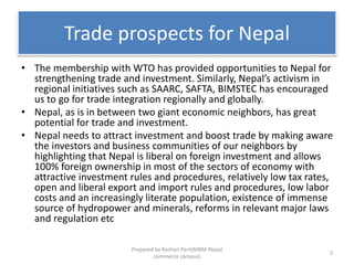 Trade prospects for Nepal
• The membership with WTO has provided opportunities to Nepal for
strengthening trade and investment. Similarly, Nepal’s activism in
regional initiatives such as SAARC, SAFTA, BIMSTEC has encouraged
us to go for trade integration regionally and globally.
• Nepal, as is in between two giant economic neighbors, has great
potential for trade and investment.
• Nepal needs to attract investment and boost trade by making aware
the investors and business communities of our neighbors by
highlighting that Nepal is liberal on foreign investment and allows
100% foreign ownership in most of the sectors of economy with
attractive investment rules and procedures, relatively low tax rates,
open and liberal export and import rules and procedures, low labor
costs and an increasingly literate population, existence of immense
source of hydropower and minerals, reforms in relevant major laws
and regulation etc
2
Prepared by Roshan Pant(MBM-Nepal
commerce campus)
 