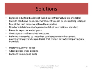 Solutions
• Enhance industrial bases( not even basic infrastructure are available)
• Provide conducive business environment to ease business doing in Nepal
• Revisit the cash incentive offered to exporters
• Need of establishment of quarantine lab of international standard
• Promote export-oriented goods
• Give appropriate incentives to exports
• Reforms are needed to smoothen cumbersome reimbursement
procedures to get duties paid back that traders pay while importing raw
materials
• Improve quality of goods
• Adopt proper trade policies
• Enhance training and skills
22
Prepared by Roshan Pant(MBM-Nepal
commerce campus)
 