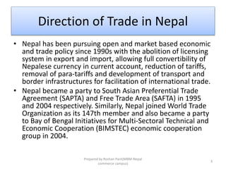 Direction of Trade in Nepal
• Nepal has been pursuing open and market based economic
and trade policy since 1990s with the abolition of licensing
system in export and import, allowing full convertibility of
Nepalese currency in current account, reduction of tariffs,
removal of para-tariffs and development of transport and
border infrastructures for facilitation of international trade.
• Nepal became a party to South Asian Preferential Trade
Agreement (SAPTA) and Free Trade Area (SAFTA) in 1995
and 2004 respectively. Similarly, Nepal joined World Trade
Organization as its 147th member and also became a party
to Bay of Bengal Initiatives for Multi-Sectoral Technical and
Economic Cooperation (BIMSTEC) economic cooperation
group in 2004.
3
Prepared by Roshan Pant(MBM-Nepal
commerce campus)
 