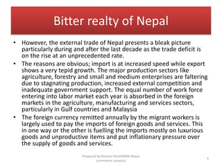 Bitter realty of Nepal
• However, the external trade of Nepal presents a bleak picture
particularly during and after the last decade as the trade deficit is
on the rise at an unprecedented rate.
• The reasons are obvious; import is at increased speed while export
shows a very tepid growth. The major production sectors like
agriculture, forestry and small and medium enterprises are faltering
due to stagnating production, increased external competition and
inadequate government support. The equal number of work force
entering into labor market each year is absorbed in the foreign
markets in the agriculture, manufacturing and services sectors,
particularly in Gulf countries and Malaysia
• The foreign currency remitted annually by the migrant workers is
largely used to pay the imports of foreign goods and services. This
in one way or the other is fuelling the imports mostly on luxurious
goods and unproductive items and put inflationary pressure over
the supply of goods and services.
4
Prepared by Roshan Pant(MBM-Nepal
commerce campus)
 