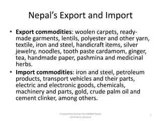 Nepal’s Export and Import
• Export commodities: woolen carpets, ready-
made garments, lentils, polyester and other yarn,
textile, iron and steel, handicraft items, silver
jewelry, noodles, tooth paste cardamom, ginger,
tea, handmade paper, pashmina and medicinal
herbs.
• Import commodities: iron and steel, petroleum
products, transport vehicles and their parts,
electric and electronic goods, chemicals,
machinery and parts, gold, crude palm oil and
cement clinker, among others.
7
Prepared by Roshan Pant(MBM-Nepal
commerce campus)
 