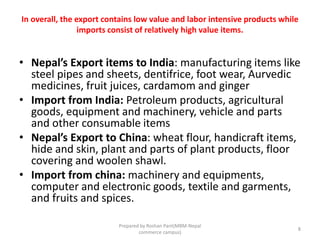 In overall, the export contains low value and labor intensive products while
imports consist of relatively high value items.
• Nepal’s Export items to India: manufacturing items like
steel pipes and sheets, dentifrice, foot wear, Aurvedic
medicines, fruit juices, cardamom and ginger
• Import from India: Petroleum products, agricultural
goods, equipment and machinery, vehicle and parts
and other consumable items
• Nepal’s Export to China: wheat flour, handicraft items,
hide and skin, plant and parts of plant products, floor
covering and woolen shawl.
• Import from china: machinery and equipments,
computer and electronic goods, textile and garments,
and fruits and spices.
8
Prepared by Roshan Pant(MBM-Nepal
commerce campus)
 