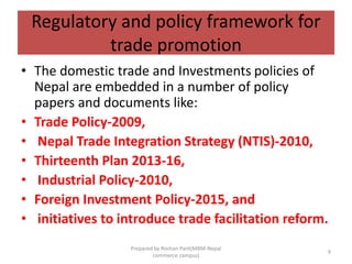 Regulatory and policy framework for
trade promotion
• The domestic trade and Investments policies of
Nepal are embedded in a number of policy
papers and documents like:
• Trade Policy-2009,
• Nepal Trade Integration Strategy (NTIS)-2010,
• Thirteenth Plan 2013-16,
• Industrial Policy-2010,
• Foreign Investment Policy-2015, and
• initiatives to introduce trade facilitation reform.
9
Prepared by Roshan Pant(MBM-Nepal
commerce campus)
 