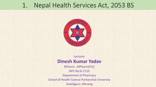 1. Nepal Health Services Act, 2053 BS
Lecturer
Dinesh Kumar Yadav
BPharm , MPharm(P.U)
NPC No:G-1715
Department of Pharmacy
School of Health Science Purbanchal University
Goathgaun ,Morang
 
