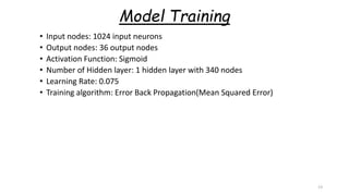 Model Training
• Input nodes: 1024 input neurons
• Output nodes: 36 output nodes
• Activation Function: Sigmoid
• Number of Hidden layer: 1 hidden layer with 340 nodes
• Learning Rate: 0.075
• Training algorithm: Error Back Propagation(Mean Squared Error)
13
 