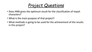 Project Questions
• Does ANN gives the optimum result for the classification of nepali
characters?
• What is the main purpose of that project?
• What methods is going to be used for the achievement of the results
in this project?
6
 