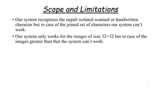 Scope and Limitations
• Our system recognizes the nepali isolated scanned or handwritten
character but in case of the joined set of characters our system can’t
work.
• Our system only works for the images of size 32×32 but in case of the
images greater than that the system can’t work.
7
 
