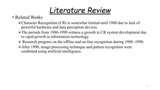 Literature Review
• Related Works
Character Recognition (CR) is somewhat limited until 1980 due to lack of
powerful hardware and data perception devices.
The periods from 1980-1990 witness a growth in CR system development due
to rapid growth in information technology.
 Research progress on the offline and on-line recognition during 1980 -1990.
After 1990, image processing technique and pattern recognition were
combined using artificial intelligence.
9
 