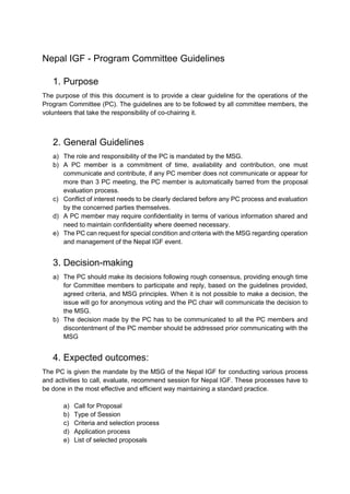 Nepal IGF - Program Committee Guidelines
1. Purpose
The purpose of this this document is to provide a clear guideline for the operations of the
Program Committee (PC). The guidelines are to be followed by all committee members, the
volunteers that take the responsibility of co-chairing it.
2. General Guidelines
a) The role and responsibility of the PC is mandated by the MSG.
b) A PC member is a commitment of time, availability and contribution, one must
communicate and contribute, if any PC member does not communicate or appear for
more than 3 PC meeting, the PC member is automatically barred from the proposal
evaluation process.
c) Conflict of interest needs to be clearly declared before any PC process and evaluation
by the concerned parties themselves.
d) A PC member may require confidentiality in terms of various information shared and
need to maintain confidentiality where deemed necessary.
e) The PC can request for special condition and criteria with the MSG regarding operation
and management of the Nepal IGF event.
3. Decision-making
a) The PC should make its decisions following rough consensus, providing enough time
for Committee members to participate and reply, based on the guidelines provided,
agreed criteria, and MSG principles. When it is not possible to make a decision, the
issue will go for anonymous voting and the PC chair will communicate the decision to
the MSG.
b) The decision made by the PC has to be communicated to all the PC members and
discontentment of the PC member should be addressed prior communicating with the
MSG
4. Expected outcomes:
The PC is given the mandate by the MSG of the Nepal IGF for conducting various process
and activities to call, evaluate, recommend session for Nepal IGF. These processes have to
be done in the most effective and efficient way maintaining a standard practice.
a) Call for Proposal
b) Type of Session
c) Criteria and selection process
d) Application process
e) List of selected proposals
 