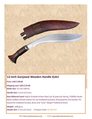 12-Inch Ganjawal Wooden Handle Kukri
Price: USD $ 90.00
Shipping cost: USD $ 25.00.
Blade Size: 12 inch (30cm).
Handle Size: 5 inch (12.5cm).
Raw Material Used: Highly Graded Carbon Steel (car & jeep leaf spring, 5160)for blade.
Water buffalo refined Leather for the Scabbard (outside), Rosewood for the handle, Pin-
ewood for Scabbard (inside), Brass and “Laha” (Nepali Traditional Glue).
Weight: 1200 gms.
Handle Size: 5 inch (12.5cm) | Product Code: NP-NK-017
Web: http://nepaleseproduct.com | Email: support@nepaleseproduct.com
 