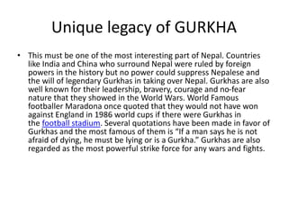 Unique legacy of GURKHA
• This must be one of the most interesting part of Nepal. Countries
like India and China who surround Nepal were ruled by foreign
powers in the history but no power could suppress Nepalese and
the will of legendary Gurkhas in taking over Nepal. Gurkhas are also
well known for their leadership, bravery, courage and no-fear
nature that they showed in the World Wars. World Famous
footballer Maradona once quoted that they would not have won
against England in 1986 world cups if there were Gurkhas in
the football stadium. Several quotations have been made in favor of
Gurkhas and the most famous of them is “If a man says he is not
afraid of dying, he must be lying or is a Gurkha.” Gurkhas are also
regarded as the most powerful strike force for any wars and fights.
 