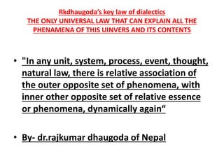 Rkdhaugoda’s key law of dialectics
THE ONLY UNIVERSAL LAW THAT CAN EXPLAIN ALL THE
PHENAMENA OF THIS UINVERS AND ITS CONTENTS
• "In any unit, system, process, event, thought,
natural law, there is relative association of
the outer opposite set of phenomena, with
inner other opposite set of relative essence
or phenomena, dynamically again“
• By- dr.rajkumar dhaugoda of Nepal
 