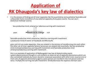 Application of
RK Dhaugoda’s key law of dialectics
• it is the process of finding out of inner opposites like the quantitative and qualitative favorable and
unfavorable factor /condition of any external opposite of any given events. You can say it
dialectical method/ science.
less productive mind ,enterprise, laborious earning with investment
poor rich
favorable productive mind ,enterprise, laborious earning with investment
( productive mind of owner of Facebook and Microsoft)
poor and rich are outer opposites. they are related in the process of transforming into each other,
the other set of inner opposite factors/ processes are played role essentially. like less productive
mind /enterprise/laborious earning with investment and favorable productive mind
/enterprise/laborious earning with investment .
this is an example of application of Rkdhaugoda's key law of dialectics(Any event,
system,objects,process,thought or unit contains an external set of opposite phenomena which are
also connected relatively by means dynamic reciprocal association with other inner essence one or
more sets of opposite phenomena again).a poor person can transform into rich person and vice
versa. multiply the earning and safe investment. Divide/decrease the expense and loan soon.
 