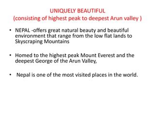 UNIQUELY BEAUTIFUL
(consisting of highest peak to deepest Arun valley )
• NEPAL -offers great natural beauty and beautiful
environment that range from the low flat lands to
Skyscraping Mountains
• Homed to the highest peak Mount Everest and the
deepest George of the Arun Valley,
• Nepal is one of the most visited places in the world.
 