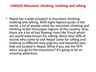 UNIQUE-Mountain climbing, trekking and rafting
• Nepal has a wide prospect in mountain climbing,
trekking and rafting. With eight highest peaks in the
world, a lot of people come for mountain climbing and
trekking to the Himalayan regions of the country. Also,
there are a lot of fast flowing rivers like Trisuli which
are world-wide known for rafting. More than 20% of
tourist who come to visit Nepal come for rafting and
trekking to different holy pilgrims and beautiful sites
that are located in Nepal. What if you see the YETI
when you go to the mountains? It’s going to be an
amazing adventure
 