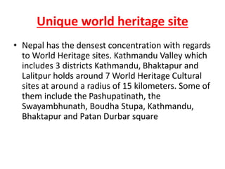 Unique world heritage site
• Nepal has the densest concentration with regards
to World Heritage sites. Kathmandu Valley which
includes 3 districts Kathmandu, Bhaktapur and
Lalitpur holds around 7 World Heritage Cultural
sites at around a radius of 15 kilometers. Some of
them include the Pashupatinath, the
Swayambhunath, Boudha Stupa, Kathmandu,
Bhaktapur and Patan Durbar square
 