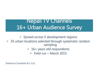 Nepali TV Channels
16+ Urban Audience Survey
• Spread across 5 development regions
• 35 urban locations selected through systematic random
sampling
• 16+ years old respondents
• Field run – March 2015
Solutions Consultant Pvt. Ltd.
 